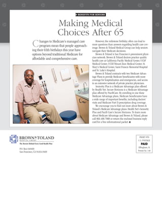BENEFITS FOR SENIORS



                                            Making Medical
                                            Choices After 65
               C     hanges to Medicare’s managed care
                     program mean that people approach-
               ing their 65th birthdays this year have
                                                              However, the milestone birthday often can lead to
                                                          more questions than answers regarding health care cov-
                                                          erage. Brown & Toland Medical Group can help seniors
                                                          navigate their Medicare decisions.
               options beyond traditional Medicare for        Brown & Toland is San Francisco’s preeminent physi-
               affordable and comprehensive care.         cian network. Brown & Toland doctors practice quality
                                                          health care at California Paciﬁc Medical Center, UCSF
                                                          Medical Center, UCSF/Mount Zion Medical Center, St.
                                                          Mary’s Medical Center, Saint Francis Memorial Hospital
                                                          and St. Luke’s Hospital.
                                                              Brown & Toland contracts with two Medicare Advan-
                                                          tage Plans to provide Medicare beneﬁciaries with more
                                                          coverage for hospitalization and emergencies, and access
                                                          to an extensive network of private practice physicians.
                                                              Seniority Plus is a Medicare Advantage plan offered
                                                          by Health Net. Secure Horizons is a Medicare Advantage
                                                          plan offered by PaciﬁCare. By enrolling in one these
                                                          Medicare Advantage plans, Medicare beneﬁciaries have
                                                          a wide range of important beneﬁts, including doctors’
                                                          visits and Medicare Part D prescription drug coverage.
                                                              We encourage you to ﬁnd out more about Brown &
                                                          Toland’s Medicare Advantage plans: Health Net’s Seniority
                                                          Plus and Paciﬁ Care’s Secure Horizons. To learn more
                                                          about Medicare Advantage and Brown & Toland, please
                                                          call 866.488.7088 or return the enclosed business reply
                                                          card for a free informational packet. ■




                                                                                                         PRSRT STD
                                                                                                        U.S. POSTAGE
The Doctors Behind Every Good Health Plan                                                                  PAID
                                                                                                        Efﬁngham, IL
P.O. Box 640469
San Francisco, CA 94164-0469                                                                            Permit No. 148
 