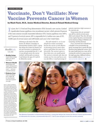 STAYING HEALTHY



          Vaccinate, Don’t Vacillate: New
          Vaccine Prevents Cancer in Women
          by Mark Finch, M.D., Senior Medical Director, Brown & Toland Medical Group

                                                                                                                               patients experience slight soreness at
            I    n June, the U.S. Food and Drug Administration (FDA) licensed a new vaccine, Gardasil
                 (quadrivalent human papilloma virus recombinant vaccine), which prevents 90 percent
            of the most common sexually transmitted infections (STI), human papilloma virus (HPV),
                                                                                                                               the injection site.
                                                                                                                                   Young women who are vaccinated
                                                                                                                               may still be at risk for cervical cancer,
            and 70 percent of cervical cancers. HPV is responsible for 6.2 million new cases of STI,                           albeit much reduced. Thus, they still need
                                                                                                                               to have regular Pap tests as recommended
            10,000 cases of cervical cancer and 3,000 deaths each year in the United States.                                   by the American College of Obstetrics and
                                         Following on the heels of the FDA              The ACIP selected 11- to 12-year-      Gynecology and their physician.
                                         license, the Advisory Committee on          old girls for routine vaccination             If you, your loved ones or friends have
                                         Immunization Practices (ACIP), a group      because the vaccine is most effective     a daughter in the recommended age
                                         that advises the Centers for Disease Con-   in preventing cervical cancer when        group, encourage them to speak with their
    HealthLink                           trol and Prevention on indications for      given to girls before the onset of sex-   physician about getting this vaccine. All of
           Fall 2006                     vaccines, recommended that all 11- and      ual activity. The vaccine is given in     the major health plans are or soon will be
                                         12-year-old girls receive the vaccine       three shots over a six-month period.      covering this vaccine for young women in
 4 Healthy Living                        routinely and that girls as young as        The vaccine is extremely safe, does not   the target age group. Additional informa-
   Simple lifestyle changes              9 and between the ages of 13 and 26         contain any live virus and has no seri-   tion is available online at: www.cdc.gov/
   reduce your risk for                  be offered the vaccine.                     ous side effects. A small percentage of   nip/vaccine/hpv/default.htm. ■
   heart disease.
 6 Women’s Health
   Mammograms and
   regular checkups lead to
   early detection of breast
   cancer — and more
   successful treatment.
  9 Diabetes Care
    People with diabetes                      PREVENTION
    have a higher risk
    for vision disorders.
    Learn how to preserve
    your sight.

Brown & Toland’s HealthLink
editor: Richard Angeloni, Associate
Vice President, Public Relations and
Communications, Brown & Toland
Medical Group, 415.972.4307. Brown
& Toland’s HealthLink is published
quarterly and printed in the
United States. Copyright 2006 by
StayWell Custom Communications,
780 Township Line Road, Yardley, PA
19067, 267.685.2800. Articles in this
newsletter are written by professional
journalists or physicians who strive
to present reliable, up-to-date health
information. Our articles are
reviewed by medical professionals
for accuracy and appropriateness. No
magazine, however, can replace the
care and advice of medical profes-
sionals, and readers are cautioned to
seek such help for personal problems.
Some images in this publication
were provided by ©2006 PhotoDisc,
Inc. PhotoDisc models used for illus-
                                         The Advisory Committee on Immunization Practices, a group that advises the Centers for Disease Control and Prevention
trative purposes only. (306)
                                         on indications for vaccines, recommended that all 11- and 12-year-old girls receive the vaccine routinely.


     2   Brown & Toland’s HealthLink, Fall 2006                                                                                                     www.brownandtoland.com
 