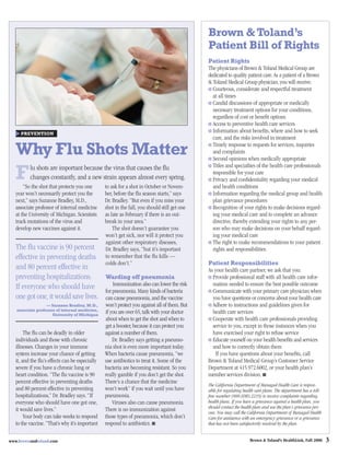 Brown & Toland’s
                                                                                             Patient Bill of Rights
                                                                                             Patient Rights
                                                                                             The physicians of Brown & Toland Medical Group are
                                                                                             dedicated to quality patient care. As a patient of a Brown
                                                                                             & Toland Medical Group physician, you will receive:
                                                                                               Courteous, considerate and respectful treatment
                                                                                               at all times
                                                                                               Candid discussions of appropriate or medically
                                                                                               necessary treatment options for your conditions,
                                                                                               regardless of cost or beneﬁt options
                                                                                               Access to preventive health care services
     PREVENTION
                                                                                               Information about beneﬁts, where and how to seek
                                                                                               care, and the risks involved in treatment

   Why Flu Shots Matter                                                                        Timely response to requests for services, inquiries
                                                                                               and complaints
                                                                                               Second opinions when medically appropriate
                                                                                               Titles and specialties of the health care professionals
   F      lu shots are important because the virus that causes the ﬂu
          changes constantly, and a new strain appears almost every spring.
       “So the shot that protects you one       to ask for a shot in October or Novem-
                                                                                               responsible for your care
                                                                                               Privacy and conﬁdentiality regarding your medical
                                                                                               and health conditions
   year won’t necessarily protect you the       ber, before the ﬂu season starts,” says        Information regarding the medical group and health
   next,” says Suzanne Bradley, M.D.,           Dr. Bradley. “But even if you miss your        plan grievance procedures
   associate professor of internal medicine     shot in the fall, you should still get one     Recognition of your rights to make decisions regard-
   at the University of Michigan. Scientists    as late as February if there is an out-        ing your medical care and to complete an advance
   track mutations of the virus and             break in your area.”                           directive, thereby extending your rights to any per-
   develop new vaccines against it.                 The shot doesn’t guarantee you             son who may make decisions on your behalf regard-
                                                won’t get sick, nor will it protect you        ing your medical care
                                                against other respiratory diseases,            The right to make recommendations to your patient
   The ﬂu vaccine is 90 percent                 Dr. Bradley says, “but it’s important          rights and responsibilities
   effective in preventing deaths               to remember that the ﬂu kills —
                                                colds don’t.”                                Patient Responsibilities
   and 80 percent effective in                                                               As your health care partner, we ask that you:
   preventing hospitalizations.                 Warding off pneumonia                          Provide professional staff with all health care infor-
   If everyone who should have                      Immunization also can lower the risk       mation needed to ensure the best possible outcome
                                                for pneumonia. Many kinds of bacteria          Communicate with your primary care physician when
   one got one, it would save lives.            can cause pneumonia, and the vaccine           you have questions or concerns about your health care
                  — Suzanne Bradley, M.D.,      won’t protect you against all of them. But     Adhere to instructions and guidelines given for
   associate professor of internal medicine,
                     University of Michigan
                                                if you are over 65, talk with your doctor      health care services
                                                about when to get the shot and when to         Cooperate with health care professionals providing
                                                get a booster, because it can protect you      service to you, except in those instances when you
        The ﬂu can be deadly in older           against a number of them.                      have exercised your right to refuse service
   individuals and those with chronic               Dr. Bradley says getting a pneumo-         Educate yourself on your health beneﬁts and services
   illnesses. Changes in your immune            nia shot is even more important today.         and how to correctly obtain them
   system increase your chance of getting       When bacteria cause pneumonia, “we              If you have questions about your beneﬁts, call
   it, and the ﬂu’s effects can be especially   use antibiotics to treat it. Some of the     Brown & Toland Medical Group’s Customer Service
   severe if you have a chronic lung or         bacteria are becoming resistant. So you      Department at 415.972.6002, or your health plan’s
   heart condition. “The ﬂu vaccine is 90       really gamble if you don’t get the shot.     member services division. ■
   percent effective in preventing deaths       There’s a chance that the medicine
                                                                                             The California Department of Managed Health Care is respon-
   and 80 percent effective in preventing       won’t work” if you wait until you have       sible for regulating health care plans. The department has a toll-
   hospitalizations,” Dr. Bradley says. “If     pneumonia.                                   free number (888.HMO.2219) to receive complaints regarding
   everyone who should have one got one,            Viruses also can cause pneumonia.        health plans. If you have a grievance against a health plan, you
                                                                                             should contact the health plan and use the plan’s grievance pro-
   it would save lives.”                        There is no immunization against             cess. You may call the California Department of Managed Health
        Your body can take weeks to respond     those types of pneumonia, which don’t        Care for assistance with an emergency grievance or a grievance
   to the vaccine. “That’s why it’s important   respond to antibiotics. ■                    that has not been satisfactorily resolved by the plan.


www.brownandtoland.com                                                                                               Brown & Toland’s HealthLink, Fall 2006       3
 