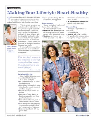 HEALTHY LIVING



    Making Your Lifestyle Heart-Healthy
    T    he millions of Americans diagnosed with heart
         and cardiovascular diseases can beneﬁt from
    making healthful choices in their day-to-day lives.
                                                                           Get the equivalent of 3 cups of fat free
                                                                           or low-fat milk or dairy products.
                                                                                                                        60 minutes of moderate exercise most
                                                                                                                        days of the week.
                                                                                                                        Do weight training and stretching
                                                                         Exercise more                                  exercises several times a week.
                              “While it’s certainly necessary to take       Regular exercise keeps your heart and
                          medications to lower high cholesterol or       the rest of your body in shape.              Stop smoking
                          blood pressure, it’s equally important to         To add more activity to your life:           Smoking is a major risk factor for
                          have a healthy lifestyle,” says Richard          Check with your doctor before start-       heart disease.
                          Stein, M.D., chief of the department of          ing an exercise program if you’ve been        To live smoke-free:
                          medicine in the Singer Division at Beth          sedentary and/or have a chronic disease.     Decide to quit and set a quit date.
                          Israel Hospital in New York City, and a          Start slowly and increase your               Try again if you fail. Successful quitters
                          spokesman for the American Heart Asso-           activity gradually to a total of 30 to       have “quit” an average of nine times.
                          ciation. “People who are informed and
                          proactive when it comes to lowering their
                          health risks are very likely to avoid heart
                          disease and heart attacks.”
    Eating a healthful        By following these recommendations,
    diet will reduce      people at normal risk for heart disease
    the risk for          can reduce their risk and make their lives
    heart disease.        more enjoyable.


                          While it’s certainly necessary to
                          take medications to lower high
                          cholesterol or blood pressure,
                          it’s equally important to have
                          a healthy lifestyle.
                                               — Richard Stein, M.D.



                          Eat a healthful diet
                              Eating a healthful diet has been proven
                          to reduce the risk for heart disease.
                              To eat a heart-healthy diet:
                             Eat 2 cups fresh fruits and 2½ cups of
                             vegetables every day.
                             Limit saturated and trans fats by using
                             olive oil or other vegetable oils instead
                             of butter or margarine.
                             Eat more chicken and ﬁsh and less
                             red meat.
                             Eat 6 ounces of grains, of which at
                             least 3 ounces should be from whole-
                             grain bread and cereal.
                             Limit or eliminate fast foods, which are
                             often loaded with salt, sugar and fats.
                             If you drink alcohol, do so moderately
                             — no more than two drinks a day if
                             you’re a man, one if you’re a woman.
                             Limit your salt/sodium to 2300 mg
                             per day or less.

4   Brown & Toland’s HealthLink, Fall 2006                                                                                              www.brownandtoland.com
 