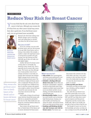 WOMEN’S HEALTH



      Reduce Your Risk for Breast Cancer
      Y       ou may think that the only news about breast
              cancer is bad news. Although more women die
      of it than from any other cancer except lung cancer,
                                                                                                                       A mammogram is a special X-
                                                                                                                       ray that can show breast cancer.
                                                                                                                       Mammograms can detect can-
      there also is good news. If you ﬁnd breast cancer                                                                cer sooner than you or your doc-
                                                                                                                       tor can feel it.
      early, you can get treated more successfully.
                            Research also shows that making some
                            lifestyle changes, such as exercising
                            more and cutting down on alcohol,
                            can reduce the risk for breast cancer.

                            Are you at risk?
                                If you are a woman, you are at risk
                            for breast cancer, and your risk increases
      Research              as you get older. Some factors, such as
      shows that            having a close relative (for example, a
      exercise may          mother or sister) who had breast cancer
      help prevent          or having had it yourself in the past,
      breast cancer.        increase your risk. Having your ﬁrst
                            child after age 30 also can make your
                            risk slightly higher.
                                Another risk factor for breast cancer
                            is being obese or overweight, the
                            American Cancer Society says. This is
                            especially true for women after meno-
                            pause. The Society says that although
                            your ovaries produce most of your
                            estrogen, fat tissue in your body can         What can you do?                              that women who consume one alco-
                            change other hormones into estrogen.           Take action: Have mammograms                 holic drink a day have a very small
                            Higher estrogen levels increase your           and breast exams performed by your           increase in risk, and those who have
                            risk for developing breast cancer. The         doctor, and develop healthy habits.          two to ﬁve drinks daily have about
                            link between weight and breast cancer          Schedule a checkup with your                 1½ times the risk of women who
                            risk is complicated: Women who have            doctor every year. Discuss when you          drink no alcohol.
Many women who              been overweight since childhood have           should get a mammogram, a special X-        Team up with your doctor.
get breast cancer           less of a risk than women who gained           ray that can show breast cancer. Mam-       Your doctor can help you stop smok-
                            extra weight as adults. Excess fat tissue      mograms can detect cancer sooner than       ing or drinking, and lose weight if
have no family              around the waist increases the risk            you or your doctor can feel it. At your     you are overweight.
history of the              more than extra fat on the hips                checkup, your doctor should also do a         Also, talk with your doctor if you
                            and thighs.                                    manual breast exam.                       take birth control pills or are on hor-
disease and no                  Some studies of dietary fat and breast     Develop healthy habits. Exercise          mone or estrogen replacement therapy.
known risk factors          cancer risk have found that women with         has many beneﬁts, such as lowering        HRT and ERT may help relieve meno-
                            diets low in saturated fat and total fat       high blood pressure, keeping your         pausal symptoms and help prevent
for breast cancer.          have less of a risk. Other studies have not    heart healthy and lowering your           osteoporosis, but they increase other
                            found any connection between dietary fat       chance for stroke. And research shows     health risks. Talk to your health care
                            and breast cancer risk.                        that it may help prevent breast cancer.   provider to ﬁnd out what is best for you.
                                Many women who get breast cancer           Smoking and drinking alcohol                  The thought of cancer can be scary,
                            have no family history of the disease and      may also increase your risk for           but knowledge and action can help you
                            no known risk factors for breast cancer.       breast cancer. The Society says           stay in charge of your life and health. ■

  6   Brown & Toland’s HealthLink, Fall 2006                                                                                             www.brownandtoland.com
 