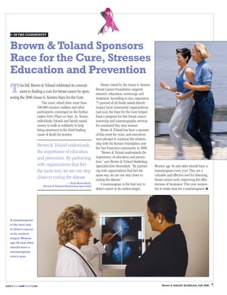 IN THE COMMUNITY



   Brown & Toland Sponsors
   Race for the Cure, Stresses
   Education and Prevention
   T     his fall, Brown & Toland celebrated its commit-            Money raised by the Susan G. Komen
                                                                Breast Cancer Foundation supports
         ment to ﬁnding a cure for breast cancer by spon-
                                                                research, education, screenings and
   soring the 2006 Susan G. Komen Race for the Cure.            treatment. According to race organizers,
                         The event, which drew more than        75 percent of all funds raised directly
                      100,000 runners, walkers and other        impact local community organizations.
                      participants, converged on the Embar-     Last year, the Race for the Cure helped
                      cadero Ferry Place on Sept. 24. Teams,    fund a program for free breast cancer
                      individuals, friends and family raised    screening and mammography services
                      money to walk in solidarity to help       for uninsured Bay Area women.
                      bring awareness to the third leading          Brown & Toland has been a sponsor
                      cause of death for women.                 of this event for years, and executives
                                                                were pleased to continue the relation-
                                                                ship with the Komen Foundation and
                      Brown & Toland understands                the San Francisco community in 2006.
                      the importance of education                   “Brown & Toland understands the
                      and prevention. By partnering             importance of education and preven-
                                                                tion,” says Brown & Toland Marketing
                      with organizations that feel              Specialist Erin Hovendick. “By partner-    Women age 40 and older should have a
                      the same way, we are one step             ing with organizations that feel the       mammogram every year. They are a
                                                                same way, we are one step closer to        valuable and effective tool for detecting
                      closer to curing the disease.             curing the disease.”                       breast cancer early, improving the effec-
                                          — Erin Hovendick,
                          Brown & Toland Marketing Specialist
                                                                    A mammogram is the best way to         tiveness of treatment. This year, remem-
                                                                detect cancer at its earliest stages.      ber to make time for a mammogram! ■




   A mammogram
   is the best way
   to detect cancer
   at its earliest
   stages. Women
   age 40 and older
   should have a
   mammogram
   every year.




www.brownandtoland.com                                                                                          Brown & Toland’s HealthLink, Fall 2006   7
 