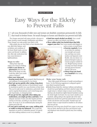 HEALTHY SENIORS




                   Easy Ways for the Elderly
                        to Prevent Falls
        E      ach year, thousands of older men and women are disabled, sometimes permanently, by falls
               that result in broken bones. Yet small changes in homes and lifestyles can prevent such falls.
            The changes associated with aging include a decrease in       Limit how much alcohol you drink. Even a small
        vision, hearing, muscle strength, coordination and reﬂexes.       amount can affect your balance and reﬂexes.
        These changes can make people more likely to fall.                Wear rubber-soled, low-heeled shoes that fully
            Older people also are more likely to have disorders that      support your feet. Don’t wear smooth-soled slippers or
        may affect their balance, such                                                              socks on stairs or waxed ﬂoors.
        as diabetes and conditions of                                                                 Exercise regularly. Doing
        the heart, blood vessels, nervous                                                             so can help you maintain
        system and thyroid. In addition,                                                              your strength and muscle
        they often take medications that                                                              tone and keep your joints,
        may cause dizziness or                                                                        tendons and ligaments more
        lightheadedness.                                                                              ﬂexible. Ask your doctor or a
                                                                                                      physical therapist to plan an
        Steps to take                                                                                 exercise program suitable for
            Taking these steps will                                                                   you. Weight-bearing exercise
        reduce your chances of falling:                                                               can keep your bones stronger
          Talk to your doctor or                                                                      and help prevent fractures
          pharmacist about the side                                                                   should a fall occur.
          effects of the drugs you take.                                                              Always keep one hand
          Could they affect your coordi-                                                              on a handrail when using
          nation or balance?                                                                          a stairway.
          Have your vision and
          hearing tested often. Wear a properly ﬁtted hearing aid       Make your home safe
          and eyeglasses if recommended by your doctor.                    Many older people fall because of unsafe surroundings at
          Don’t get up too quickly after eating, lying down             home. Use the following suggestions to safeguard against
          or resting. A sudden decrease in blood pressure caused        some likely household hazards.
          by standing too quickly may cause dizziness at these times.     Besides being clutter-free, stairways, hallways and pathways
          This can be made worse by medications, particularly those       should have good lighting and ﬁrmly attached carpet with
          used to regulate blood pressure and to treat benign pros-       rough texture or abrasive strips to ensure secure footing.
          tatic hypertrophy, or enlarged prostate.                        Stairways also should have tightly fastened handrails running
          If you get too hot, especially when taking any                  the whole length of all stairs. You may want to double up on
          medications, you might get dizzy and faint. Drink               handrails, adding railing to the opposite side of the stairs.
          adequate amounts of water and other liquids and limit           Bathrooms should have grab bars placed both in and out
          exercise on hot days, according to your doctor’s instruc-       of tubs and showers and near toilets. Nonskid mats and
          tions. Try to stay in an air-conditioned place during the       abrasive strips or carpet should be installed on all surfaces
          hottest part of the day.                                        that may get wet.
          If your gait is unsteady, use a cane, walking stick             Bedrooms and living areas should have carpet or area rugs
          or walker to help stay balanced. This is especially             that are ﬁrmly attached to the ﬂoor, and electrical cords
          important on uneven or unfamiliar ground. Use special           and telephone wires should be placed away from walking
          care when walking outdoors on wet or icy sidewalks.             paths. ■




www.brownandtoland.com                                                                                         Brown & Toland’s HealthLink, Fall 2006   9
 