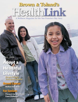 Brown & Toland’s
        HealthLink
            A Wellness Magazine for the San Francisco Bay Area




FALL 2006

Adopt a
Healthful
Lifestyle
 Simple Changes
 Yield Great Beneﬁts

Breast Cancer
 Reduce Your Risk

For Seniors
 Prevent Complications
 From Diabetes
 