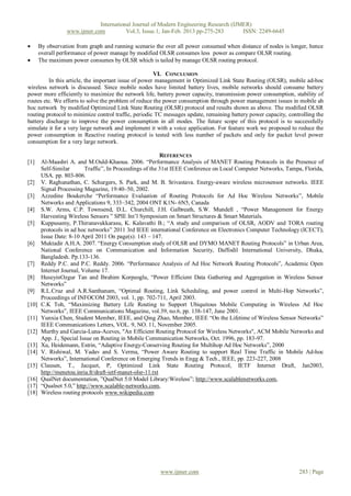 International Journal of Modern Engineering Research (IJMER)
                  www.ijmer.com          Vol.3, Issue.1, Jan-Feb. 2013 pp-275-283      ISSN: 2249-6645

      By observation from graph and running scenario the over all power consumed when distance of nodes is longer, hence
       overall performance of power manage by modified OLSR consumes less power as compare OLSR routing.
      The maximum power consumes by OLSR which is tailed by manage OLSR routing protocol.

                                                      VI. CONCLUSION
         In this article, the important issue of power management in Optimized Link State Routing (OLSR), mobile ad-hoc
wireless network is discussed. Since mobile nodes have limited battery lives, mobile networks should consume battery
power more efficiently to maximize the network life, battery power capacity, transmission power consumption, stability of
routes etc. We efforts to solve the problem of reduce the power consumption through power management issues in mobile ah
hoc network by modified Optimized Link State Routing (OLSR) protocol and results shown as above. The modified OLSR
routing protocol to minimize control traffic, periodic TC messages update, remaining battery power capacity, controlling the
battery discharge to improve the power consumption in all modes. The future scope of this protocol is to successfully
simulate it for a very large network and implement it with a voice application. For feature work we proposed to reduce the
power consumption in Reactive routing protocol is tested with less number of packets and only for packet level power
consumption for a very large network.

                                                             REFERENCES
[1]     Al-Maashri A. and M.Ould-Khaoua. 2006. “Performance Analysis of MANET Routing Protocols in the Presence of
        Self-Similar       Traffic”, In Proceedings of the 31st IEEE Conference on Local Computer Networks, Tampa, Florida,
        USA. pp. 803-806.
[2]     V. Raghunathan, C. Schurgers, S. Park, and M. B. Srivastava. Energy-aware wireless microsensor networks. IEEE
        Signal Processing Magazine, 19:40–50, 2002.
[3]     Azzedine Boukerche “Performance Evaluation of Routing Protocols for Ad Hoc Wireless Networks”, Mobile
        Networks and Applications 9, 333–342, 2004 ONT K1N- 6N5, Canada
[4]     S.W. Arms, C.P. Townsend, D.L. Churchill, J.H. Galbreath, S.W. Mundell , “Power Management for Energy
        Harvesting Wireless Sensors ” SPIE Int’l Symposium on Smart Structures & Smart Materials.
[5]     Kuppusamy, P.Thirunavukkarasu, K. Kalavathi B.; “A study and comparison of OLSR, AODV and TORA routing
        protocols in ad hoc networks” 2011 3rd IEEE international Conference on Electronics Computer Technology (ICECT),
        Issue Date: 8-10 April 2011 On page(s): 143 – 147.
[6]     Muktadir A.H.A. 2007. “Energy Consumption study of OLSR and DYMO MANET Routing Protocols” in Urban Area,
        National Conference on Communication and Information Security, Daffodil International University, Dhaka,
        Bangladesh. Pp.133-136.
[7]     Reddy P.C. and P.C. Reddy. 2006. “Performance Analysis of Ad Hoc Network Routing Protocols”, Academic Open
        Internet Journal, Volume 17.
[8]     HuseyinOzgur Tan and Ibrahim Korpeoglu, “Power Efficient Data Gathering and Aggregation in Wireless Sensor
        Networks”
[9]     R.L.Cruz and A.R.Santhanam, “Optimal Routing, Link Scheduling, and power control in Multi-Hop Networks”,
        Proceedings of INFOCOM 2003, vol. 1, pp. 702-711, April 2003.
[10]    C.K Toh, “Maximizing Battery Life Routing to Support Ubiquitous Mobile Computing in Wireless Ad Hoc
        Networks”, IEEE Communications Magazine, vol.39, no.6, pp. 138-147, June 2001.
[11]    Yunxia Chen, Student Member, IEEE, and Qing Zhao, Member, IEEE “On the Lifetime of Wireless Sensor Networks”
        IEEE Communications Letters, VOL. 9, NO. 11, November 2005.
[12]    Murthy and Garcia-Luna-Aceves, "An Efficient Routing Protocol for Wireless Networks", ACM Mobile Networks and
        App. J., Special Issue on Routing in Mobile Communication Networks, Oct. 1996, pp. 183-97.
[13]    Xu, Heidemann, Estrin, “Adaptive Energy-Conserving Routing for Multihop Ad Hoc Networks”, 2000
[14]    V. Rishiwal, M. Yadav and S. Verma, “Power Aware Routing to support Real Time Traffic in Mobile Ad-hoc
        Networks”, International Conference on Emerging Trends in Engg & Tech., IEEE, pp. 223-227, 2008
[15]    Clausen, T., Jacquet, P, Optimized Link State Routing Protocol, IETF Internet Draft, Jan2003,
        http://menetou.inria.fr/draft-ietf-manet-olsr-11.txt
[16]    QualNet documentation, ”QualNet 5.0 Model Library:Wireless”; http://www.scalablenetworks.com,
[17]    “Qualnet 5.0,” http://www.scalable-networks.com,
[18]    Wireless routing protocols www.wikipedia.com




                                                        www.ijmer.com                                            283 | Page
 