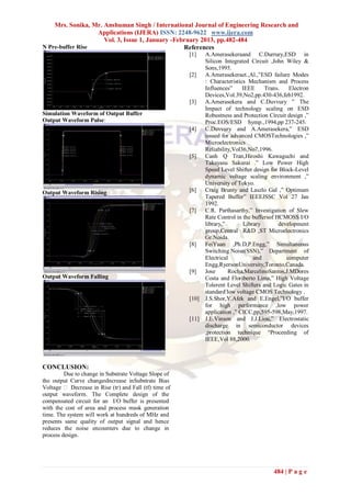Mrs. Sonika, Mr. Anshuman Singh / International Journal of Engineering Research and
                  Applications (IJERA) ISSN: 2248-9622 www.ijera.com
                     Vol. 3, Issue 1, January -February 2013, pp.482-484
N Pre-buffer Rise                                 References
                                                        [1]    A.Amerasekeraand C.Durrury,ESD in
                                                               Silicon Integrated Circuit ,John Wiley &
                                                               Sons,1995.
                                                        [2]    A.Amerasekeraet.,Al.,”ESD failure Modes
                                                               : Characteristics Mechanism and Process
                                                               Influences”     IEEE     Trans.    Electron
                                                               Devices,Vol.39,No2,pp.430-436,feb1992.
                                                        [3]    A.Amerasekera and C.Duvvury ” The
                                                               Impact of technology scaling on ESD
Simulation Waveform of Output Buffer                           Robustness and Protection Circuit design ,”
Output Waveform Pulse:                                         Proc.EOS/ESD Symp.,1994,pp 237-245.
                                                        [4]    C.Duvvury and A.Amerasekera,” ESD
                                                               issued for advanced CMOSTechnologies ,”
                                                               Microelectronics
                                                               Reliability,Vol36,No7,1996.
                                                        [5]    Canh Q Tran,Hiroshi Kawaguchi and
                                                               Takayasu Sakurai .” Low Power High
                                                               Speed Level Shifter design for Block-Level
                                                               dynamic voltage scaling environment ,”
                                                               University of Tokyo.
Output Waveform Rising                                  [6]    Craig Brunty and Laszlo Gal ,” Optimum
                                                               Tapered Buffer” IEEEJSSC Vol 27 Jan
                                                               1992.
                                                        [7]    C.R. Parthasarthy,” Investigation of Slew
                                                               Rate Control in the buffersof HCMOSS I/O
                                                               library,”       Library        development
                                                               group,Central R&D ,ST Microelectronics
                                                               Gr.Noida.
                                                        [8]    FeiYuan ,Ph.D,P.Engg,” Simultaneous
                                                               Switching Noise(SSN),” Department of
                                                               Electrical          and           computer
                                                               Engg,RyersonUniversity,Toronto,Canada.
                                                        [9]    Jose      Rocha,MarcelinoSantos,J.MDores
Output Waveform Falling                                        Costa and Floriberto Lima,” High Voltage
                                                               Tolerent Level Shifters and Logic Gates in
                                                               standard low voltage CMOS Technology .
                                                        [10]   J.S.Shor,Y.Afek and E.Engel,”I/O buffer
                                                               for high performance ,low power
                                                               application ,” CICC,pp,595-598,May,1997.
                                                        [11]   J.E.Vinson and J.J.Liou,” Electrostatic
                                                               discharge in semiconductor devices
                                                               ,protection technique “Proceeding of
                                                               IEEE,Vol 88,2000.



CONCLUSION:
         Due to change in Substrate Voltage Slope of
the output Curve changesIncrease inSubstrate Bias
Voltage  Decrease in Rise (tr) and Fall (tf) time of
output waveform. The Complete design of the
compensated circuit for an I/O buffer is presented
with the cost of area and process mask generation
time. The system will work at hundreds of MHz and
presents same quality of output signal and hence
reduces the noise encounters due to change in
process design.




                                                                                           484 | P a g e
 