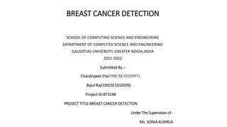 BREAST CANCER DETECTION
SCHOOL OF COMPUTING SCIENCE AND ENGINEERING
DEPARTMENT OF COMPUTER SCIENCE AND ENGINEERING
GALGOTIAS UNIVERSITY, GREATER NOIDA,INDIA
2021-2022
Submitted By :-
Chandrajeet Jha(19SCSE1010397)
Bipul Raj(19SCSE1010599)
Project ID:BT3148
PROJECT TITLE:BREAST CANCER DETECTION
UnderThe Supervisionof -
Ms. SONIA KUKREJA
 