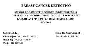 BREAST CANCER DETECTION
SCHOOL OF COMPUTING SCIENCE AND ENGINEERING
DEPARTMENT OF COMPUTER SCIENCE AND ENGINEERING
GALGOTIAS UNIVERSITY, GREATER NOIDA,INDIA
2021-2022
Submitted By :- Under The Supervision of :-
Chandrajeet Jha (19SCSE1010397) Ms. SONIA KUKREJA
Bipul Raj (19SCSE1010599)
Project ID: BT3148
 