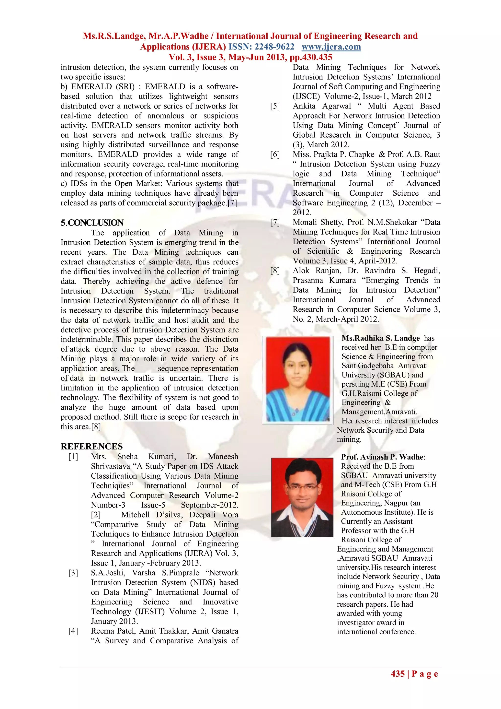 Ms.R.S.Landge, Mr.A.P.Wadhe / International Journal of Engineering Research and
Applications (IJERA) ISSN: 2248-9622 www.ijera.com
Vol. 3, Issue 3, May-Jun 2013, pp.430.435
435 | P a g e
intrusion detection, the system currently focuses on
two specific issues:
b) EMERALD (SRI) : EMERALD is a software-
based solution that utilizes lightweight sensors
distributed over a network or series of networks for
real-time detection of anomalous or suspicious
activity. EMERALD sensors monitor activity both
on host servers and network traffic streams. By
using highly distributed surveillance and response
monitors, EMERALD provides a wide range of
information security coverage, real-time monitoring
and response, protection of informational assets.
c) IDSs in the Open Market: Various systems that
employ data mining techniques have already been
released as parts of commercial security package.[7]
5.CONCLUSION
The application of Data Mining in
Intrusion Detection System is emerging trend in the
recent years. The Data Mining techniques can
extract characteristics of sample data, thus reduces
the difficulties involved in the collection of training
data. Thereby achieving the active defence for
Intrusion Detection System. The traditional
Intrusion Detection System cannot do all of these. It
is necessary to describe this indeterminacy because
the data of network traffic and host audit and the
detective process of Intrusion Detection System are
indeterminable. This paper describes the distinction
of attack degree due to above reason. The Data
Mining plays a major role in wide variety of its
application areas. The sequence representation
of data in network traffic is uncertain. There is
limitation in the application of intrusion detection
technology. The flexibility of system is not good to
analyze the huge amount of data based upon
proposed method. Still there is scope for research in
this area.[8]
REFERENCES
[1] Mrs. Sneha Kumari, Dr. Maneesh
Shrivastava “A Study Paper on IDS Attack
Classification Using Various Data Mining
Techniques” International Journal of
Advanced Computer Research Volume-2
Number-3 Issue-5 September-2012.
[2] Mitchell D’silva, Deepali Vora
“Comparative Study of Data Mining
Techniques to Enhance Intrusion Detection
” International Journal of Engineering
Research and Applications (IJERA) Vol. 3,
Issue 1, January -February 2013.
[3] S.A.Joshi, Varsha S.Pimprale “Network
Intrusion Detection System (NIDS) based
on Data Mining” International Journal of
Engineering Science and Innovative
Technology (IJESIT) Volume 2, Issue 1,
January 2013.
[4] Reema Patel, Amit Thakkar, Amit Ganatra
“A Survey and Comparative Analysis of
Data Mining Techniques for Network
Intrusion Detection Systems’ International
Journal of Soft Computing and Engineering
(IJSCE) Volume-2, Issue-1, March 2012
[5] Ankita Agarwal “ Multi Agent Based
Approach For Network Intrusion Detection
Using Data Mining Concept” Journal of
Global Research in Computer Science, 3
(3), March 2012.
[6] Miss. Prajkta P. Chapke & Prof. A.B. Raut
“ Intrusion Detection System using Fuzzy
logic and Data Mining Technique”
International Journal of Advanced
Research in Computer Science and
Software Engineering 2 (12), December –
2012.
[7] Monali Shetty, Prof. N.M.Shekokar “Data
Mining Techniques for Real Time Intrusion
Detection Systems” International Journal
of Scientific & Engineering Research
Volume 3, Issue 4, April-2012.
[8] Alok Ranjan, Dr. Ravindra S. Hegadi,
Prasanna Kumara “Emerging Trends in
Data Mining for Intrusion Detection”
International Journal of Advanced
Research in Computer Science Volume 3,
No. 2, March-April 2012.
Ms.Radhika S. Landge has
received her B.E in computer
Science & Engineering from
Sant Gadgebaba Amravati
University (SGBAU) and
persuing M.E (CSE) From
G.H.Raisoni College of
Engineering &
Management,Amravati.
Her research interest includes
Network Security and Data
mining.
Prof. Avinash P. Wadhe:
Received the B.E from
SGBAU Amravati university
and M-Tech (CSE) From G.H
Raisoni College of
Engineering, Nagpur (an
Autonomous Institute). He is
Currently an Assistant
Professor with the G.H
Raisoni College of
Engineering and Management
,Amravati SGBAU Amravati
university.His research interest
include Network Security , Data
mining and Fuzzy system .He
has contributed to more than 20
research papers. He had
awarded with young
investigator award in
international conference.
 