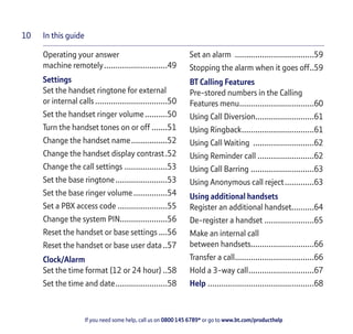 In this guide
If you need some help, call us on 0800 145 6789* or go to www.bt.com/producthelp
10
Operating your answer
machine remotely............................49
Settings
Set the handset ringtone for external
or internal calls................................50
Set the handset ringer volume..........50
Turn the handset tones on or off .......51
Change the handset name................52
Change the handset display contrast.52
Change the call settings ...................53
Set the base ringtone.......................53
Set the base ringer volume...............54
Set a PBX access code ......................55
Change the system PIN.....................56
Reset the handset or base settings....56
Reset the handset or base user data..57
Clock/Alarm
Set the time format (12 or 24 hour) ..58
Set the time and date.......................58
Set an alarm ...................................59
Stopping the alarm when it goes off..59
BT Calling Features
Pre-stored numbers in the Calling
Features menu.................................60
Using Call Diversion..........................61
Using Ringback................................61
Using Call Waiting ...........................62
Using Reminder call .........................62
Using Call Barring ............................63
Using Anonymous call reject.............63
Using additional handsets
Register an additional handset..........64
De-register a handset ......................65
Make an internal call
between handsets............................66
Transfer a call...................................66
Hold a 3-way call.............................67
Help ...............................................68
 
