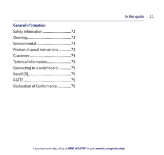 If you need some help, call us on 0800 145 6789* or go to www.bt.com/producthelp
In this guide 11
General information
Safety information...........................72
Cleaning..........................................73
Environmental.................................73
Product disposal instructions............73
Guarantee .......................................74
Technical information.......................75
Connecting to a switchboard ............75
Recall (R).........................................75
R&TTE.............................................75
Declaration of Conformance .............75
 