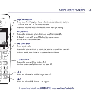 If you need some help, call us on 0800 145 6789* or go to www.bt.com/producthelp
Getting to know your phone 13
Right option button
Press to confirm the option displayed on the screen above the button,
to delete or go back to the previous screen.
In answer machine mode, deletes the current message playing.
ECO/R (Recall)
In standby, long press to turn Eco mode on/off, see page 25.
R (Recall) for use with some BT Calling Features and when
connected to a switchboard/PBX.
End call/on or off
Press to end a call.
In standby, press and hold to switch the handset on or off, see page 19.
In menu mode, press to return to update to home screen.
2-9 (Speed dial)
In standby, press and hold buttons 2-9
to dial a stored speed dial number, see page 32.
Press and hold to turn handset ringer on or off.
Press and hold to lock or unlock the keypad.
 