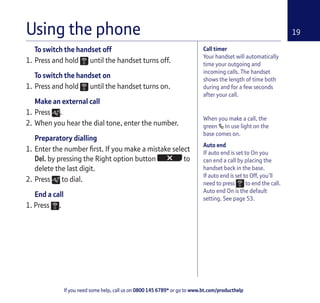If you need some help, call us on 0800 145 6789* or go to www.bt.com/producthelp
19
When you make a call, the
green In use light on the
base comes on.
Auto end
If auto end is set to On you
can end a call by placing the
handset back in the base.
If auto end is set to Off, you’ll
need to press to end the call.
Auto end On is the default
setting. See page 53.
To switch the handset off
1. Press and hold until the handset turns off.
To switch the handset on
1. Press and hold until the handset turns on.
Make an external call
1. Press .
2. When you hear the dial tone, enter the number.
Preparatory dialling
1. Enter the number first. If you make a mistake select
Del. by pressing the Right option button to
delete the last digit.
2. Press to dial.
End a call
1. Press .
Using the phone
Call timer
Your handset will automatically
time your outgoing and
incoming calls. The handset
shows the length of time both
during and for a few seconds
after your call.
 