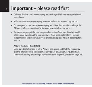 If you need some help, call us on 0800 145 6789* or go to www.bt.com/producthelp
Important – please read first2
• Only use the line cord, power supply and rechargeable batteries supplied with
your phone.
• Make sure that the power supply is connected to a known working socket.
• Connect your phone to the power supply and allow the batteries to charge for
24 hours before connecting the line cord to your telephone socket.
• To make sure you get the best range and reception from your handset, avoid
interference by placing the base unit away from large metal objects such as
fridge freezers and microwave ovens or electronic products such as computers
and TVs.
Answer machine – handy hint
Make sure the telephone is set to Answer and record and that the Ring delay
is set to answer before any voicemail service i.e. BT Answer 1571, or similar.
The default setting is four rings. If you want to change this, please see page 41.
If you need some help, call us on 0800 145 6789* or go to www.bt.com/producthelp
 