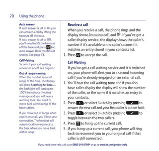 Using the phone
If you need some help, call us on 0800 145 6789* or go to www.bt.com/producthelp
20
Auto answer
If auto answer is set to On you
can answer a call by lifting the
handset off the base.
If auto answer is set to Off,
you’ll need to lift the handset
off the base and press too.
Auto answer On is the default
setting. See page 53.
Call Waiting
To switch your call waiting
service on or off, see page 62.
Out of range warning
When the handset is out of
range of the base, the display
will show Searching for base…,
the backlight will turn up to
100% to indicate the alert
message and you will hear a
warning tone. You need to
move back within range of the
base station.
If you move out of range when
you’re on a call, you’ll lose your
connection. The handset will
automatically re-connect to
the base when you move back
within range.
Receive a call
When you receive a call, the phone rings and the
display shows Incoming call and . If you’ve got a
caller display service, the display shows the caller’s
number if it’s available or the caller’s name if it
matches an entry stored in your contacts list.
1. Press to accept the call.
Call Waiting
If you’ve got a call waiting service and it is switched
on, your phone will alert you to a second incoming
call if you’re already engaged on an external call.
1. You’ll hear the call waiting tone and if you also
have caller display the display will show the number
of the caller, or the name if it matches an entry in
your contacts.
2. Press or select Switch by pressing to
answer the new call and your first caller is put on hold.
3. Press or select Switch by pressing to
toggle between the two callers.
4. Press to hang up the current call.
5. If you hang up a current call, your phone will ring
back to reconnect you to your original call if that
caller is still connected.
 