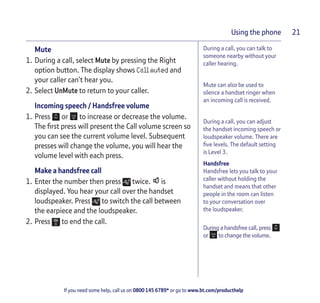 If you need some help, call us on 0800 145 6789* or go to www.bt.com/producthelp
Using the phone 21
During a call, you can talk to
someone nearby without your
caller hearing.
Mute can also be used to
silence a handset ringer when
an incoming call is received.
During a call, you can adjust
the handset incoming speech or
loudspeaker volume. There are
five levels. The default setting
is Level 3.
Handsfree
Handsfree lets you talk to your
caller without holding the
handset and means that other
people in the room can listen
to your conversation over
the loudspeaker.
During a handsfree call, press
or to change the volume.
Mute
1. During a call, select Mute by pressing the Right
option button. The display shows Call muted and
your caller can’t hear you.
2. Select UnMute to return to your caller.
Incoming speech / Handsfree volume
1. Press or to increase or decrease the volume.
The first press will present the Call volume screen so
you can see the current volume level. Subsequent
presses will change the volume, you will hear the
volume level with each press.
Make a handsfree call
1. Enter the number then press twice. is
displayed. You hear your call over the handset
loudspeaker. Press to switch the call between
the earpiece and the loudspeaker.
2. Press to end the call.
 