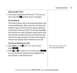 If you need some help, call us on 0800 145 6789* or go to www.bt.com/producthelp
Using the phone 23
When set to On, the idle screen
will display Do Not Disturb.
Voicemail (BT 1571)
1. If you have subscribed to BT Answer 1571 you can
press and hold to listen to your messages.
Do not disturb
This feature allows calls to be presented silently with
minimal notification. When set to On, the base and
handset ringer volumes (on all handsets registered
to the base) will be set to Off. The handset backlight
will not come on when the phone rings and the only
tones that the handset will emit are the battery low
and out of range warnings. The base call screening
volume and message alert will also be set to Off.
Turn Do not disturb on or off
1. Select Menu, scroll to Do Not Disturb and
press .
2. Press or to select On or Off then press
to save. The chosen setting will be displayed and
you will hear a confirmation tone.
 