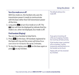 If you need some help, call us on 0800 145 6789* or go to www.bt.com/producthelp
Using the phone 25
The default setting is Eco
mode Off.
If you get an incoming call
while you’re paging a handset,
the incoming call takes priority.
If the handset ringer is switched
off on a handset, it will be
temporarily switched back on so
the handset can be found.
Paging calls can’t be answered
by a handset.
Turn Eco mode on or off
With Eco mode on, the handset only uses the
transmission power it needs to communicate
with the base rather than full transmission power
all the time.
1. Long press to turn Eco mode on or off. The
icon will then be displayed to indicate that Eco
mode is on, when not displayed, Eco mode is off.
Find handset (Paging)
You can ring a handset to help find it.
1. Press on the base. All handsets registered to
the base will ring and the screen will show Base
searching for handsets for up to 2 minutes.
2. To stop the ringing, press on the base again or
press on any handset.
 