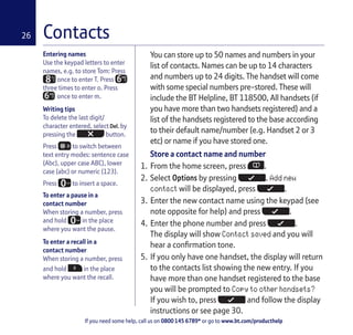 If you need some help, call us on 0800 145 6789* or go to www.bt.com/producthelp
26
Entering names
Use the keypad letters to enter
names, e.g. to store Tom: Press
once to enter T. Press MN
O
three times to enter o. Press
MN
O once to enter m.
Writing tips
To delete the last digit/
character entered, select by
pressing the button.
Press to switch between
text entry modes: sentence case
(Abc), upper case ABC), lower
case (abc) or numeric (123).
Press to insert a space.
To enter a pause in a
contact number
When storing a number, press
and hold in the place
where you want the pause.
To enter a recall in a
contact number
When storing a number, press
and hold in the place
where you want the recall.
You can store up to 50 names and numbers in your
list of contacts. Names can be up to 14 characters
and numbers up to 24 digits. The handset will come
with some special numbers pre-stored. These will
include the BT Helpline, BT 118500, All handsets (if
you have more than two handsets registered) and a
list of the handsets registered to the base according
to their default name/number (e.g. Handset 2 or 3
etc) or name if you have stored one.
Store a contact name and number
1. From the home screen, press .
2. Select Options by pressing . Add new
contact will be displayed, press .
3. Enter the new contact name using the keypad (see
note opposite for help) and press .
4. Enter the phone number and press .
The display will show Contact saved and you will
hear a confirmation tone.
5. If you only have one handset, the display will return
to the contacts list showing the new entry. If you
have more than one handset registered to the base
you will be prompted to Copy to other handsets?
If you wish to, press and follow the display
instructions or see page 30.
Contacts
 