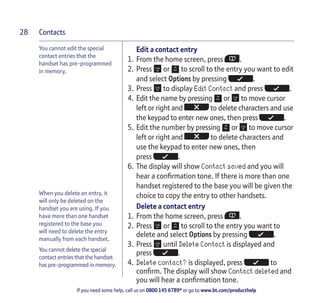 Contacts
If you need some help, call us on 0800 145 6789* or go to www.bt.com/producthelp
28
When you delete an entry, it
will only be deleted on the
handset you are using. If you
have more than one handset
registered to the base you
will need to delete the entry
manually from each handset.
You cannot delete the special
contact entries that the handset
has pre-programmed in memory.
Edit a contact entry
1. From the home screen, press .
2. Press or to scroll to the entry you want to edit
and select Options by pressing .
3. Press to display Edit Contact and press .
4. Edit the name by pressing or to move cursor
left or right and to delete characters and use
the keypad to enter new ones, then press .
5. Edit the number by pressing or to move cursor
left or right and to delete characters and
use the keypad to enter new ones, then
press .
6. The display will show Contact saved and you will
hear a confirmation tone. If there is more than one
handset registered to the base you will be given the
choice to copy the entry to other handsets.
Delete a contact entry
1. From the home screen, press .
2. Press or to scroll to the entry you want to
delete and select Options by pressing .
3. Press until Delete Contact is displayed and
press .
4. Delete contact? is displayed, press to
confirm. The display will show Contact deleted and
you will hear a confirmation tone.
You cannot edit the special
contact entries that the
handset has pre-programmed
in memory.
 