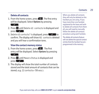 If you need some help, call us on 0800 145 6789* or go to www.bt.com/producthelp
Contacts 29
When you delete all contacts
they will only be deleted on the
handset you are using. If you
have more than one handset
registered to the base and wish
to delete all contacts from them
all, you will need to manually
follow the delete all contacts
procedure using each handset.
The delete all contacts feature
will not delete the special contact
entries that the handset has pre-
programmed in the memory.
Delete all contacts
1. From the home screen, press . The first entry
will be displayed. Select Options by pressing
.
2. Press until Delete all contacts is displayed and
press .
3. Delete all contacts? is displayed, press to
confirm. The display will show All contacts deleted
and you will hear a confirmation tone.
View the contact memory status
1. From the home screen, press . The first
entry will be displayed. Select Options by pressing
.
2. Press until Memory Status is displayed and
press .
3. The display will show the total number of contacts
stored and the total amount of contacts that can be
stored, e.g. 22 contacts, (50 max.).
 