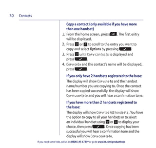 Contacts
If you need some help, call us on 0800 145 6789* or go to www.bt.com/producthelp
30
Copy a contact (only available if you have more
than one handset)
1. From the home screen, press . The first entry
will be displayed.
2. Press or to scroll to the entry you want to
copy and select Options by pressing .
3. Press until Copy contacts is displayed and
press .
4. Copy only and the contact’s name will be displayed,
press .
If you only have 2 handsets registered to the base:
The display will show Copying to and the handset
name/number you are copying to. Once the contact
has been copied successfully, the display will show
Copy complete and you will hear a confirmation tone.
If you have more than 2 handsets registered to
the base:
The display will show Copy to: All handsets. You have
the option to copy to all your handsets or to select
an individual handset using or to display your
choice, then press . Once copying has been
successful you will hear a confirmation tone and the
display will show Copy complete.
 