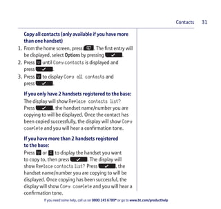 If you need some help, call us on 0800 145 6789* or go to www.bt.com/producthelp
Contacts 31
Copy all contacts (only available if you have more
than one handset)
1. From the home screen, press . The first entry will
be displayed, select Options by pressing .
2. Press until Copy contacts is displayed and
press .
3. Press to display Copy all contacts and
press .
If you only have 2 handsets registered to the base:
The display will show Replace contacts list?
Press , the handset name/number you are
copying to will be displayed. Once the contact has
been copied successfully, the display will show Copy
complete and you will hear a confirmation tone.
If you have more than 2 handsets registered
to the base:
Press or to display the handset you want
to copy to, then press . The display will
show Replace contacts list? Press , the
handset name/number you are copying to will be
displayed. Once copying has been successful, the
display will show Copy complete and you will hear a
confirmation tone.
 