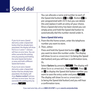 If you need some help, call us on 0800 145 6789* or go to www.bt.com/producthelp
32 Speed dial
If you try to save a Speed
dial entry under a Speed dial
button that has already been
populated, the display will show
Replace number? and you
will hear an error tone. You can
either overwrite the existing
entry by pressing and holding
the same Speed dial button
or press and hold a different
Speed dial button.
If you try to save a Speed
dial entry under a Speed dial
button that has already been
populated, the display will
show Replace number? and you
will hear an error tone. You can
overwrite the existing entry by
pressing .
You can allocate a name and number to each of
the Speed dial buttons to WX
YZ . Button is
pre-programmed with 1571 but you can delete
this and replace it with an entry of your choice.
Once a Speed dial entry has been stored you can
simply press and hold the Speed dial button to
automatically dial the number stored under it.
Save a Speed dial entry
1. From the the home screen, enter the telephone
number you want to store.
2. Then, either:
Press and hold the Speed dial button to WX
YZ
you want to store the number under. The display
will show Saved as speed dial X (x being the Speed
dial button) and you will hear a confirmation tone.
Or,
Select Options by pressing . The display will
show Save as speed dial. Press . Press
or to display the Speed dial button number you
want to save the entry under and press .
The display will show Saved as speed dial X
(x being the Speed dial button) and you will hear
a confirmation tone.
 
