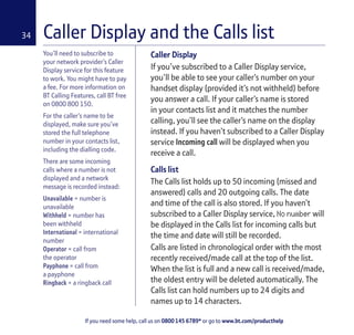 If you need some help, call us on 0800 145 6789* or go to www.bt.com/producthelp
34
You’ll need to subscribe to
your network provider’s Caller
Display service for this feature
to work. You might have to pay
a fee. For more information on
BT Calling Features, call BT free
on 0800 800 150.
For the caller’s name to be
displayed, make sure you’ve
stored the full telephone
number in your contacts list,
including the dialling code.
There are some incoming
calls where a number is not
displayed and a network
message is recorded instead:
Unavailable = number is
unavailable
Withheld = number has
been withheld
International = international
number
Operator = call from
the operator
Payphone = call from
a payphone
Ringback = a ringback call
Caller Display
If you’ve subscribed to a Caller Display service,
you’ll be able to see your caller’s number on your
handset display (provided it’s not withheld) before
you answer a call. If your caller’s name is stored
in your contacts list and it matches the number
calling, you’ll see the caller’s name on the display
instead. If you haven’t subscribed to a Caller Display
service Incoming call will be displayed when you
receive a call.
Calls list
The Calls list holds up to 50 incoming (missed and
answered) calls and 20 outgoing calls. The date
and time of the call is also stored. If you haven’t
subscribed to a Caller Display service, No number will
be displayed in the Calls list for incoming calls but
the time and date will still be recorded.
Calls are listed in chronological order with the most
recently received/made call at the top of the list.
When the list is full and a new call is received/made,
the oldest entry will be deleted automatically. The
Calls list can hold numbers up to 24 digits and
names up to 14 characters.
Caller Display and the Calls list
 