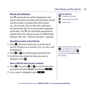 If you need some help, call us on 0800 145 6789* or go to www.bt.com/producthelp
Caller Display and the Calls list 35
Calls list indicators
= outgoing call made
= incoming call received
= missed call
When the Calls list is open, press
to scroll from the newest
call to the oldest, or press
to scroll from the oldest call to
the newest.
Missed call notification
The missed call icon will be displayed on the
home screen when incoming calls have been missed
and the number of missed calls will be shown
e.g. 10 new calls. You can clear the notification
by viewing the calls list on any handset registered
to the base. The icon will still be presented for
missed calls in the calls list so you can differentiate
between calls. See, “Calls list indicators”, opposite.
View/dial an entry in the Calls list
1. Press . The most recent entry is at the top of
the list. (If there are no entries Calls list empty will
be displayed.
2. Press or to scroll through and view the list.
3. To dial an entry, when the entry you want is
displayed, press .
Save a Calls list entry to your contacts
1. Press , then press or to scroll to the entry
you want and select Options by pressing .
2. Save number is displayed, press .
 