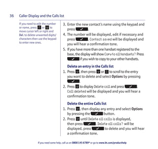 Caller Display and the Calls list
If you need some help, call us on 0800 145 6789* or go to www.bt.com/producthelp
36
If you need to edit the number
or name, press or to
move cursor left or right and
Del. to delete unwanted digits/
characters then use the keypad
to enter new ones.
3. Enter the new contact’s name using the keypad and
press .
4. The number will be displayed, edit if necessary and
press . Contact saved will be displayed and
you will hear a confirmation tone.
5. Ifyou have more thanonehandsetregistered tothe
base, the displaywillshowCopy to all handsets? Press
ifyou wish tocopytoyourotherhandsets.
Delete an entry in the Calls list
1. Press , then press or to scroll to the entry
you want to delete and select Options by pressing
.
2. Press to display Delete call and press .
Call deleted will be displayed and you will hear a
confirmation tone.
Delete the entire Calls list
1. Press , then display any entry and select Options
by pressing the button.
2. Press until Delete all calls is displayed,
then press . Delete all calls? will be
displayed, press to delete and you will hear
a confirmation tone.
 