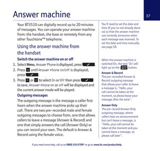 If you need some help, call us on 0800 145 6789* or go to www.bt.com/producthelp
37
You’ll need to set the date and
time (if you’ve not already done
so) so that the answer machine
can correctly announce when
each message was received. To
set the date and time manually,
see page 58.
Your BT3510 can digitally record up to 20 minutes
of messages. You can operate your answer machine
from: the handset, the base or remotely from any
other Touchtone™ telephone.
Using the answer machine from
the handset
Switch the answer machine on or off
1. Select Menu, Answer Phone is displayed, press .
2. Press until Answer phone on/off is displayed,
press .
3. Press or to select On or Off then press
to save. Answer phone on or off will be displayed and
the current answer mode will be played.
Outgoing messages
The outgoing message is the message a caller first
hears when the answer machine picks up their
call. There are two pre-recorded male and female
outgoing messages to choose from, one that allows
callers to leave a message (Answer & Record) and
one that simply answers the call (Answer Only) or
you can record your own. The default is Answer &
Record using the female voice.
Answer machine
When the answer machine is
switched On, the text ‘On’ will
light up on the button.
Answer & Record
The pre-recorded Answer &
Record outgoing message
that allows your caller to leave
a message is, “Hello, your
call cannot be taken at the
moment, so please leave your
message after the tone”.
Answer Only
The pre-record Answer Only
outgoing message, where
callers hear an announcement
but can’t leave a message, is
“Hello, your call cannot be
taken at the moment and you
cannot leave a message, so
please call later”.
 