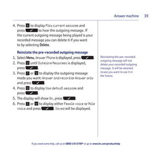 If you need some help, call us on 0800 145 6789* or go to www.bt.com/producthelp
Answer machine 39
Reinstating the pre-recorded
outgoing message will not
delete your recorded outgoing
message. It will be retained
incase you want to use it in
the future.
4. Press to display Play current message and
press to hear the outgoing message. If
the current outgoing message being played is your
recorded message you can delete it if you want
to by selecting Delete.
Reinstate the pre-recorded outgoing message
1. Select Menu, Answer Phone is displayed, press .
2. Press until Outgoing Messages is displayed,
press .
3. Press or to display the outgoing message
mode you want: Answer and record or Answer only
and press .
4. Press to display Use default message and
press .
5. The display will show On, press .
6. Press or to display either Female voice or Male
voice and press . Saved will be displayed.
 