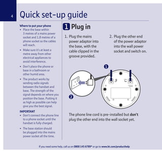 If you need some help, call us on 0800 145 6789* or go to www.bt.com/producthelp
Where to put your phone
• Place the base within
3 metres of a mains power
socket and 1.8 metres of a
phone socket so the cables
will reach.
• Make sure it’s at least a
metre away from other
electrical appliances to
avoid interference.
• Don’t place the phone or
base in a bathroom or
other humid area.
• The product works by
sending radio signals
between the handset and
base. The strength of the
signal depends on where you
position the base. Putting it
as high as possible can help
give you the best signal.
IMPORTANT
• Don’t connect the phone line
to a phone socket until the
handset is fully charged.
• The base station should
be plugged into the mains
power socket all the time.
1. Plug the mains
power adaptor into
the base, with the
cable clipped in the
groove provided.
2. Plug the other end
of the power adaptor
into the wall power
socket and switch on.
Quick set-up guide4
1 Plug in
The phone line cord is pre-installed but don’t
plug the other end into the wall socket yet.
1
2
 