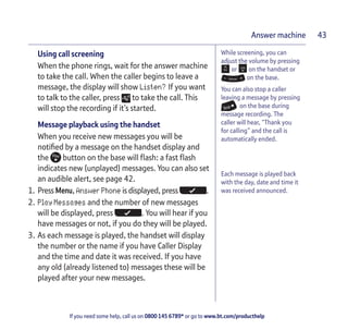 If you need some help, call us on 0800 145 6789* or go to www.bt.com/producthelp
Answer machine 43
While screening, you can
adjust the volume by pressing
or on the handset or
on the base.
You can also stop a caller
leaving a message by pressing
on the base during
message recording. The
caller will hear, “Thank you
for calling” and the call is
automatically ended.
Each message is played back
with the day, date and time it
was received announced.
Using call screening
When the phone rings, wait for the answer machine
to take the call. When the caller begins to leave a
message, the display will show Listen? If you want
to talk to the caller, press to take the call. This
will stop the recording if it’s started.
Message playback using the handset
When you receive new messages you will be
notified by a message on the handset display and
the button on the base will flash: a fast flash
indicates new (unplayed) messages. You can also set
an audible alert, see page 42.
1. Press Menu, Answer Phone is displayed, press .
2. Play Messages and the number of new messages
will be displayed, press . You will hear if you
have messages or not, if you do they will be played.
3. As each message is played, the handset will display
the number or the name if you have Caller Display
and the time and date it was received. If you have
any old (already listened to) messages these will be
played after your new messages.
 