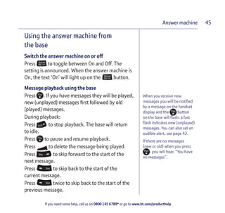 If you need some help, call us on 0800 145 6789* or go to www.bt.com/producthelp
Answer machine 45
Using the answer machine from
the base
Switch the answer machine on or off
Press to toggle between On and Off. The
setting is announced. When the answer machine is
On, the text ‘On’ will light up on the button.
Message playback using the base
Press . If you have messages they will be played,
new (unplayed) messages first followed by old
(played) messages.
During playback:
Press to stop playback. The base will return
to idle.
Press to pause and resume playback.
Press to delete the message being played.
Press to skip forward to the start of the
next message.
Press to skip back to the start of the
current message.
Press twice to skip back to the start of the
previous message.
When you receive new
messages you will be notified
by a message on the handset
display and the button
on the base will flash: a fast
flash indicates new (unplayed)
messages. You can also set an
audible alert, see page 42.
If there are no messages
(new or old) when you press
, you will hear, “You have
no messages”.
 
