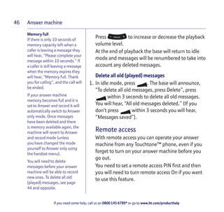 Answer machine
If you need some help, call us on 0800 145 6789* or go to www.bt.com/producthelp
46
Memory full
If there is only 10 seconds of
memory capacity left when a
caller is leaving a message they
will hear, “Please complete your
message within 10 seconds.” If
a caller is still leaving a message
when the memory expires they
will hear, “Memory full. Thank
you for calling”, and the call will
be ended.
If your answer machine
memory becomes full and it is
set to Answer and record it will
automatically switch to Answer
only mode. Once messages
have been deleted and there
is memory available again, the
machine will revert to Answer
and record mode (unless
you have changed the mode
yourself to Answer only using
the handset menu).
You will need to delete
messages before your answer
machine will be able to record
new ones. To delete all old
(played) messages, see page
44 and opposite.
Press to increase or decrease the playback
volume level.
At the end of playback the base will return to idle
mode and messages will be renumbered to take into
account any deleted messages.
Delete all old (played) messages
1. In idle mode, press . The base will announce,
“To delete all old messages, press Delete”, press
within 3 seconds to delete all old messages.
You will hear, “All old messages deleted.” (If you
don’t press within 3 seconds you will hear,
“Messages saved”).
Remote access
With remote access you can operate your answer
machine from any Touchtone™ phone, even if you
forget to turn on your answer machine before you
go out.
You need to set a remote access PIN first and then
you will need to turn remote access On if you want
to use this feature.
 