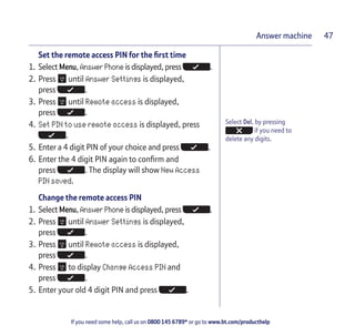 If you need some help, call us on 0800 145 6789* or go to www.bt.com/producthelp
Answer machine 47
Select Del. by pressing
if you need to
delete any digits.
Set the remote access PIN for the first time
1. Select Menu, Answer Phone is displayed, press .
2. Press until Answer Settings is displayed,
press .
3. Press until Remote access is displayed,
press .
4. Set PIN to use remote access is displayed, press
.
5. Enter a 4 digit PIN of your choice and press .
6. Enter the 4 digit PIN again to confirm and
press . The display will show New Access
PIN saved.
Change the remote access PIN
1. Select Menu, Answer Phone is displayed, press .
2. Press until Answer Settings is displayed,
press .
3. Press until Remote access is displayed,
press .
4. Press to display Change Access PIN and
press .
5. Enter your old 4 digit PIN and press .
 