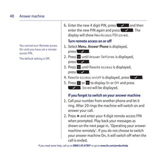 Answer machine
If you need some help, call us on 0800 145 6789* or go to www.bt.com/producthelp
48
You cannot turn Remote access
On until you have set a remote
access PIN.
The default setting is Off.
6. Enter the new 4 digit PIN, press and then
enter the new PIN again and press . The
display will show New Access PIN saved.
Turn remote access on or off
1. Select Menu, Answer Phone is displayed,
press .
2. Press until Answer Settings is displayed,
press .
3. Press until Remote access is displayed,
press .
4. Remote access on/off is displayed, press .
5. Press or to display On or Off and press
. Saved will be displayed.
If you forget to switch on your answer machine
1. Call your number from another phone and let it
ring. After 20 rings the machine will switch on and
answer your call.
2. Press
*and enter your 4 digit remote access PIN
when prompted. Play back your messages as
shown on the next page in, ‘Operating your answer
machine remotely’. If you do not choose to switch
your answer machine On, it will switch off when the
call is ended.
 