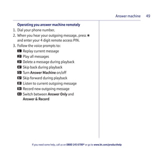 If you need some help, call us on 0800 145 6789* or go to www.bt.com/producthelp
Answer machine 49
Operating you answer machine remotely
1. Dial your phone number.
2. When you hear your outgoing message, press
*and enter your 4 digit remote access PIN.
3. Follow the voice prompts to:
Replay current message
Play all messages
Delete a message during playback
Skip back during playback
Turn Answer Machine on/off
Skip forward during playback
Listen to current outgoing message
Record new outgoing message
Switch between Answer Only and
Answer & Record
 