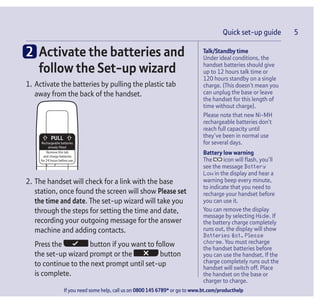 Quick set-up guide 5
If you need some help, call us on 0800 145 6789* or go to www.bt.com/producthelp
Talk/Standby time
Under ideal conditions, the
handset batteries should give
up to 12 hours talk time or
120 hours standby on a single
charge. (This doesn’t mean you
can unplug the base or leave
the handset for this length of
time without charge).
Please note that new Ni-MH
rechargeable batteries don’t
reach full capacity until
they’ve been in normal use
for several days.
Battery low warning
The icon will flash, you’ll
see the message Battery
Low in the display and hear a
warning beep every minute,
to indicate that you need to
recharge your handset before
you can use it.
You can remove the display
message by selecting Hide. If
the battery charge completely
runs out, the display will show
Batteries flat. Please
charge. You must recharge
the handset batteries before
you can use the handset. If the
charge completely runs out the
handset will switch off. Place
the handset on the base or
charger to charge.
Quick set-up guide 5
2 Activate the batteries and
follow the Set-up wizard
1. Activate the batteries by pulling the plastic tab
away from the back of the handset.
Rechargeable batteries
already fitted
Remove this tab
and charge batteries
for 24 hours before use.
2. The handset will check for a link with the base
station, once found the screen will show Please set
the time and date. The set-up wizard will take you
through the steps for setting the time and date,
recording your outgoing message for the answer
machine and adding contacts.
Press the button if you want to follow
the set-up wizard prompt or the button
to continue to the next prompt until set-up
is complete.
 
