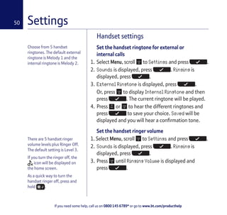 If you need some help, call us on 0800 145 6789* or go to www.bt.com/producthelp
50
Choose from 5 handset
ringtones. The default external
ringtone is Melody 1 and the
internal ringtone is Melody 2.
There are 5 handset ringer
volume levels plus Ringer Off.
The default setting is Level 3.
If you turn the ringer off, the
icon will be displayed on
the home screen.
As a quick way to turn the
handset ringer off, press and
hold .
Handset settings
Set the handset ringtone for external or
internal calls
1. Select Menu, scroll to Settings and press .
2. Sounds is displayed, press . Ringing is
displayed, press .
3. External Ringtone is displayed, press .
Or, press to display Internal Ringtone and then
press . The current ringtone will be played.
4. Press or to hear the different ringtones and
press to save your choice. Saved will be
displayed and you will hear a confirmation tone.
Set the handset ringer volume
1. Select Menu, scroll to Settings and press .
2. Sounds is displayed, press . Ringing is
displayed, press .
3. Press until Ringing Volume is displayed and
press .
Settings
 