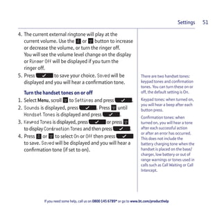 If you need some help, call us on 0800 145 6789* or go to www.bt.com/producthelp
Settings 51
There are two handset tones:
keypad tones and confirmation
tones. You can turn these on or
off, the default setting is On.
Keypad tones: when turned on,
you will hear a beep after each
button press.
Confirmation tones: when
turned on, you will hear a tone
after each successful action
or after an error has occurred.
This does not include the
battery charging tone when the
handset is placed on the base/
charger, low battery or out of
range warnings or tones used in
calls such as Call Waiting or Call
Intercept.
4. The current external ringtone will play at the
current volume. Use the or button to increase
or decrease the volume, or turn the ringer off.
You will see the volume level change on the display
or Ringer Off will be displayed if you turn the
ringer off.
5. Press to save your choice. Saved will be
displayed and you will hear a confirmation tone.
Turn the handset tones on or off
1. Select Menu, scroll to Settings and press .
2. Sounds is displayed, press . Press until
Handset Tones is displayed and press .
3. Keypad Tones is displayed, press or press
to display Confirmation Tones and then press .
4. Press or to select On or Off then press
to save. Saved will be displayed and you will hear a
confirmation tone (if set to on).
 