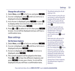 If you need some help, call us on 0800 145 6789* or go to www.bt.com/producthelp
Settings 53
The default setting for all call
settings is On.
If Auto answer is set to On you
can answer a call by lifting the
handset off the base. If it’s set
to Off, you’ll need to lift the
handset off the base and then
press .
If Auto end is set to On you
can end a call by placing the
handset back in the base.
If Auto end is set to Off,
you’ll need to press to end
the call.
With Auto join calls set to On
you can automatically join
an existing call from another
registered handset without
being invited to join the call,
you can simply press to join.
With First ring set to Off, an
incoming external call will be
displayed visually before the
handset(s) start to ring for the
second burst of ringing.
Choose from 5 base ringtones.
The default base ringtone is
Melody 1.
Change the call settings
1. Select Menu, scroll to Settings and press .
2. Sounds is displayed, press until Call Settings is
displayed and press .
3. Auto Answer is displayed, press or press
to display either Auto End Call, Auto join calls or
First Ring and then press .
4. Press or to select On or Off then press
to save. Saved will be displayed and you will hear a
confirmation tone.
Base settings
Set the base ringtone
1. Select Menu, scroll to Settings and press .
2. Sounds is displayed, press until Base Settings is
displayed and press .
3. Ringing is displayed, press . Ringtone is
displayed, press .
4. The current ringtone will be played at the base.
Press or to hear the different ringtones and
press to save your choice. Saved will be
displayed and you will hear a confirmation tone.
 