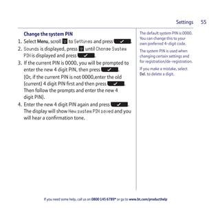 If you need some help, call us on 0800 145 6789* or go to www.bt.com/producthelp
Settings 55
The default system PIN is 0000.
You can change this to your
own preferred 4-digit code.
The system PIN is used when
changing certain settings and
for registration/de-registration.
If you make a mistake, select
Del. to delete a digit.
Change the system PIN
1. Select Menu, scroll to Settings and press .
2. Sounds is displayed, press until Change System
PIN is displayed and press .
3. If the current PIN is 0000, you will be prompted to
enter the new 4 digit PIN, then press .
(Or, if the current PIN is not 0000,enter the old
(current) 4 digit PIN first and then press .
Then follow the prompts and enter the new 4
digit PIN).
4. Enter the new 4 digit PIN again and press .
The display will show New system PIN saved and you
will hear a confirmation tone.
 