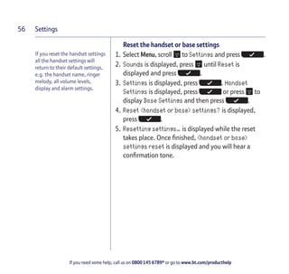Settings
If you need some help, call us on 0800 145 6789* or go to www.bt.com/producthelp
56
If you reset the handset settings
all the handset settings will
return to their default settings,
e.g. the handset name, ringer
melody, all volume levels,
display and alarm settings.
Reset the handset or base settings
1. Select Menu, scroll to Settings and press .
2. Sounds is displayed, press until Reset is
displayed and press .
3. Settings is displayed, press . Handset
Settings is displayed, press or press to
display Base Settings and then press .
4. Reset <handset or base> settings? is displayed,
press .
5. Resetting settings… is displayed while the reset
takes place. Once finished, <handset or base>
settings reset is displayed and you will hear a
confirmation tone.
 