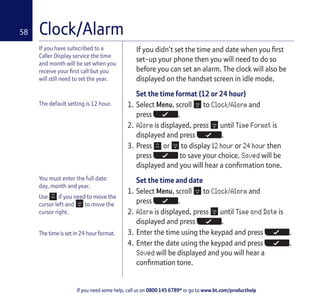 If you need some help, call us on 0800 145 6789* or go to www.bt.com/producthelp
58
If you have subscribed to a
Caller Display service the time
and month will be set when you
receive your first call but you
will still need to set the year.
Clock/Alarm
The default setting is 12 hour.
You must enter the full date:
day, month and year.
Use if you need to move the
cursor left and to move the
cursor right.
The time is set in 24 hour format.
If you didn’t set the time and date when you first
set-up your phone then you will need to do so
before you can set an alarm. The clock will also be
displayed on the handset screen in idle mode.
Set the time format (12 or 24 hour)
1. Select Menu, scroll to Clock/Alarm and
press .
2. Alarm is displayed, press until Time Format is
displayed and press .
3. Press or to display 12 hour or 24 hour then
press to save your choice. Saved will be
displayed and you will hear a confirmation tone.
Set the time and date
1. Select Menu, scroll to Clock/Alarm and
press .
2. Alarm is displayed, press until Time and Date is
displayed and press .
3. Enter the time using the keypad and press .
4. Enter the date using the keypad and press .
Saved will be displayed and you will hear a
confirmation tone.
 