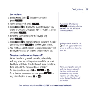 If you need some help, call us on 0800 145 6789* or go to www.bt.com/producthelp
Clock/Alarm 59
If you select Off and press
the display will show
Alarm off and you will hear a
confirmation tone.
Set an alarm
1. Select Menu, scroll to Clock/Alarm and
press .
2. Alarm is displayed, press .
3. Press or to display the alarm frequency you
want: Off, On Once, On Daily, Mon to Fri or Sat & Sun
and press .
4. Enter the alarm time using the keypad and
press .
5. Press or to hear and choose the alarm melody
you want, press to confirm your choice.
6. You will hear a confirmation tone and the display will
briefly show Alarm on and the time you have set.
Stopping the alarm when it goes off
When the alarm goes off, the selected melody
will play at an ascending volume and the handset
backlight will flash. The display will show the alarm
time and also the message 10 min snooze?
To stop the alarm, press or or .
To activate a ten minute snooze, press or
any other button (except or ).
When you’ve set an alarm, the
icon will appear on the idle
screen to confirm an alarm has
been set.
If an incoming call is received
while the alarm is going off,
the alarm notification will
immediately stop and the
incoming call will be shown
on the display. The alarm will
not resume.
 