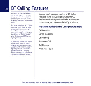 If you need some help, call us on 0800 145 6789* or go to www.bt.com/producthelp
60
You can easily access a number of BT Calling
Features using the Calling Features menu.
There are two empty entries in the menu where
ou can store your own numbers if you wish to.
Pre-stored numbers in the Calling Features menu
Call Diversion
Cancel Ringback
Call Waiting
Reminder Call
Call Barring
Anon. Call Reject
You need to subscribe to the
specific BT Calling Feature to
be able to use some of these
services. You might have to pay
a fee.
For more details on BT’s Calling
Features, go to www.bt.com/
callingfeatures, refer to the
user guide supplied when you
subscribed to the services of
your choice or call BT free on
0800 800 150.
If you’re not connected to the
BT network, some of these
features may not be available.
Call diversion services might
allow other divert options.
Please contact your telephone
network provider for details.
BT Calling Features
 