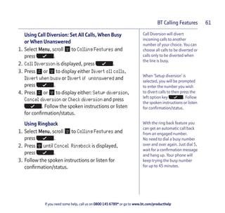 If you need some help, call us on 0800 145 6789* or go to www.bt.com/producthelp
BT Calling Features 61
Call Diversion will divert
incoming calls to another
number of your choice. You can
choose all calls to be diverted or
calls only to be diverted when
the line is busy.
When ‘Setup diversion’ is
selected, you will be prompted
to enter the number you wish
to divert calls to then press the
left option key . Follow
the spoken instructions or listen
for confirmation/status.
With the ring back feature you
can get an automatic call back
from an engaged number.
No need to dial a busy number
over and over again. Just dial 5,
wait for a confirmation message
and hang up. Your phone will
keep trying the busy number
for up to 45 minutes.
Using Call Diversion: Set All Calls, When Busy
or When Unanswered
1. Select Menu, scroll to Calling Features and
press .
2. Call Diversion is displayed, press .
3. Press or to display either Divert all calls,
Divert when busy or Divert if unanswered and
press .
4. Press or to display either: Setup diversion,
Cancel diversion or Check diversion and press
. Follow the spoken instructions or listen
for confirmation/status.
Using Ringback
1. Select Menu, scroll to Calling Features and
press .
2. Press until Cancel Ringback is displayed,
press .
3. Follow the spoken instructions or listen for
confirmation/status.
 